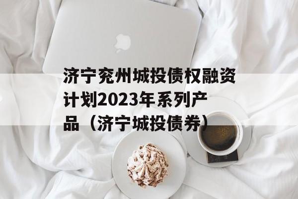 济宁兖州城投债权融资计划2023年系列产品（济宁城投债券）