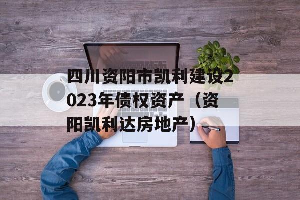 四川资阳市凯利建设2023年债权资产（资阳凯利达房地产）